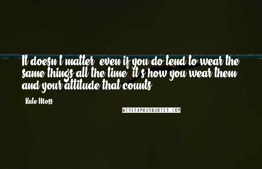 Kate Moss Quotes: It doesn't matter; even if you do tend to wear the same things all the time, it's how you wear them and your attitude that counts.