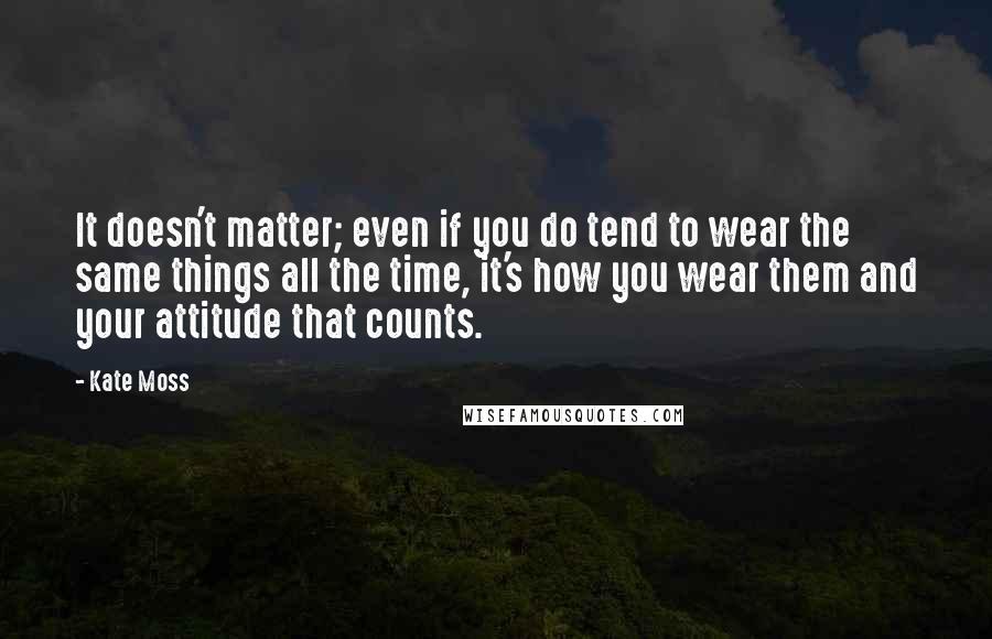 Kate Moss Quotes: It doesn't matter; even if you do tend to wear the same things all the time, it's how you wear them and your attitude that counts.