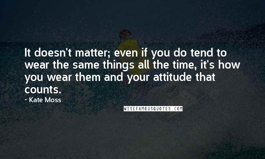 Kate Moss Quotes: It doesn't matter; even if you do tend to wear the same things all the time, it's how you wear them and your attitude that counts.