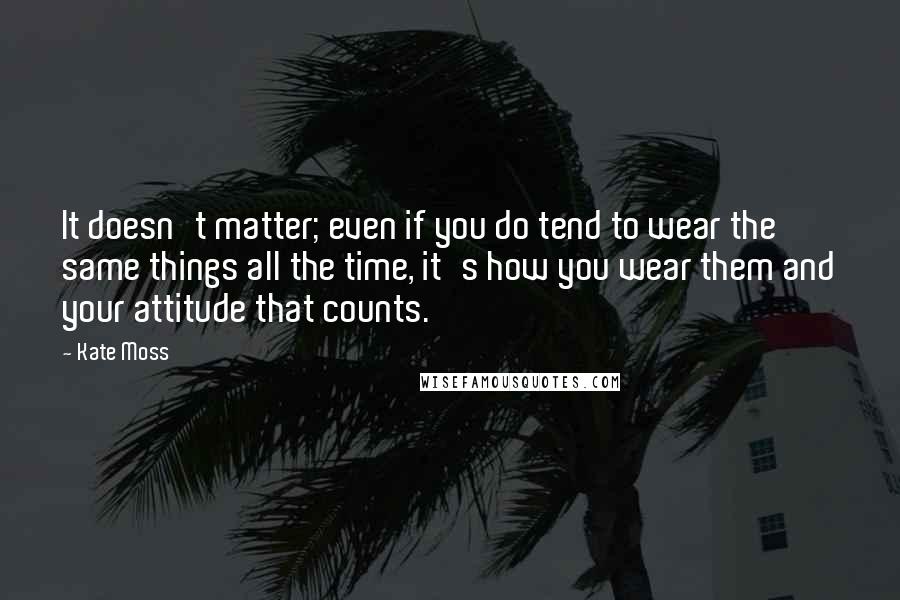 Kate Moss Quotes: It doesn't matter; even if you do tend to wear the same things all the time, it's how you wear them and your attitude that counts.