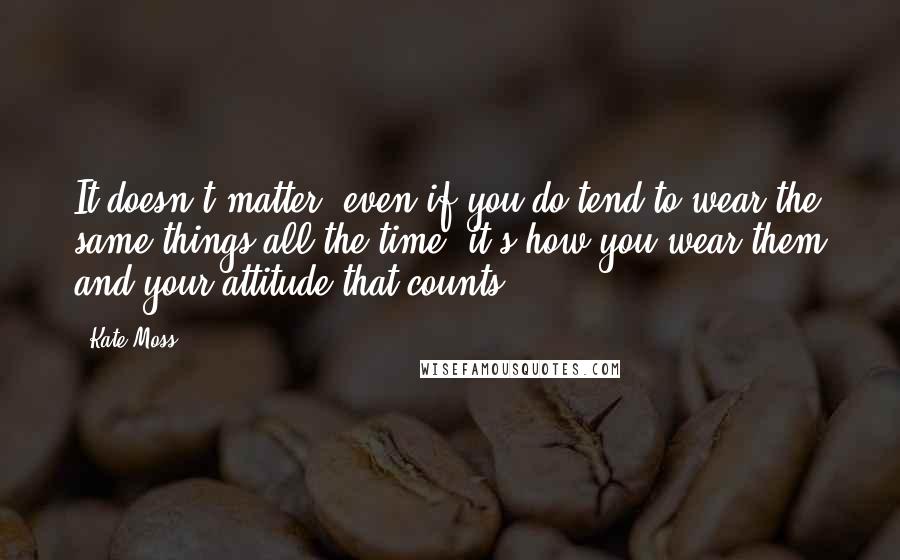 Kate Moss Quotes: It doesn't matter; even if you do tend to wear the same things all the time, it's how you wear them and your attitude that counts.