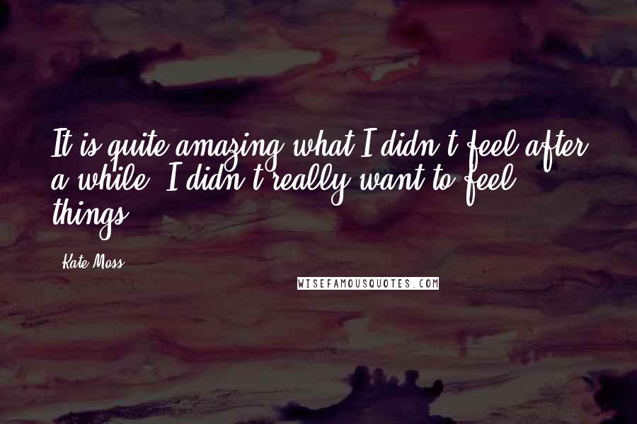 Kate Moss Quotes: It is quite amazing what I didn't feel after a while. I didn't really want to feel things.