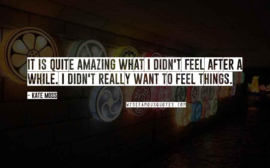 Kate Moss Quotes: It is quite amazing what I didn't feel after a while. I didn't really want to feel things.