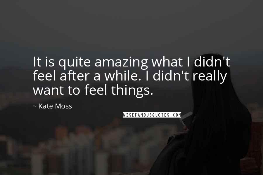 Kate Moss Quotes: It is quite amazing what I didn't feel after a while. I didn't really want to feel things.