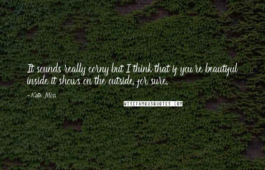 Kate Moss Quotes: It sounds really corny but I think that if you're beautiful inside it shows on the outside, for sure.