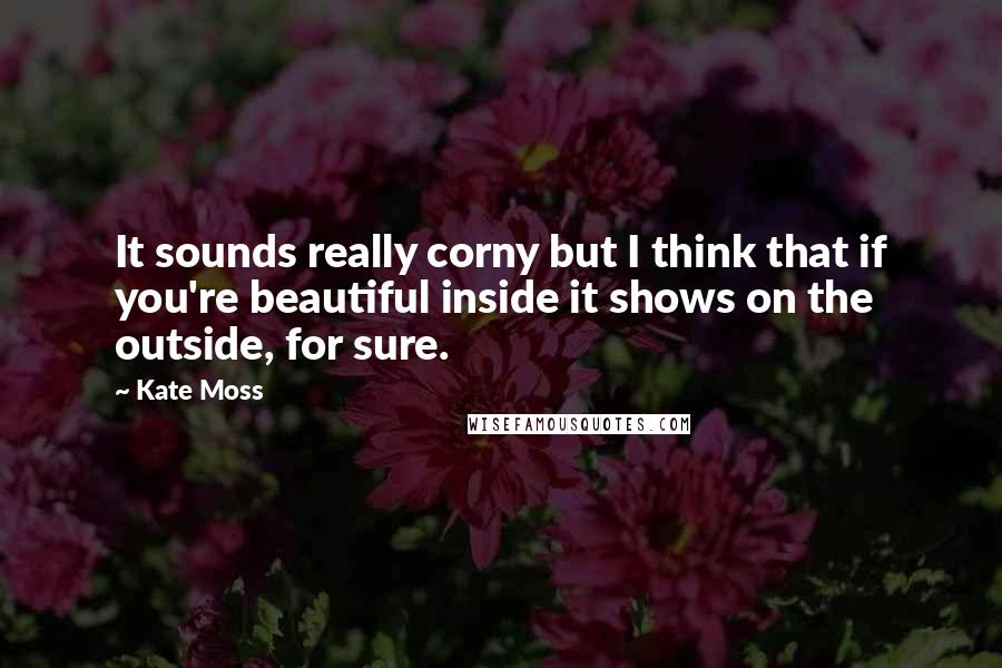 Kate Moss Quotes: It sounds really corny but I think that if you're beautiful inside it shows on the outside, for sure.