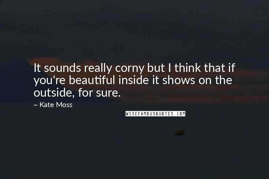 Kate Moss Quotes: It sounds really corny but I think that if you're beautiful inside it shows on the outside, for sure.