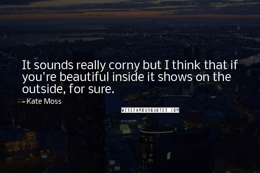 Kate Moss Quotes: It sounds really corny but I think that if you're beautiful inside it shows on the outside, for sure.