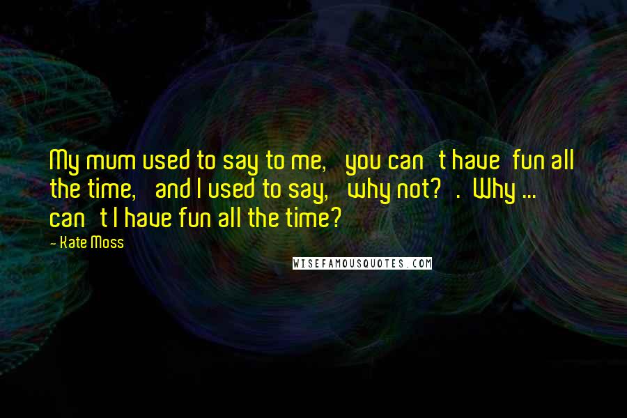 Kate Moss Quotes: My mum used to say to me, 'you can't have  fun all the time,' and I used to say, 'why not?'.  Why ... can't I have fun all the time?