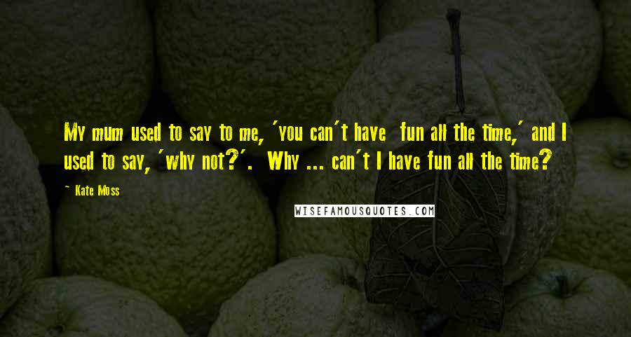 Kate Moss Quotes: My mum used to say to me, 'you can't have fun all the time,' and I used to say, 'why not?'. Why ... can't I have fun all the time?