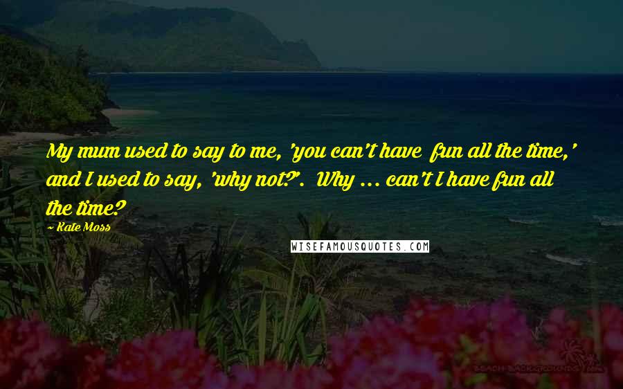 Kate Moss Quotes: My mum used to say to me, 'you can't have  fun all the time,' and I used to say, 'why not?'.  Why ... can't I have fun all the time?