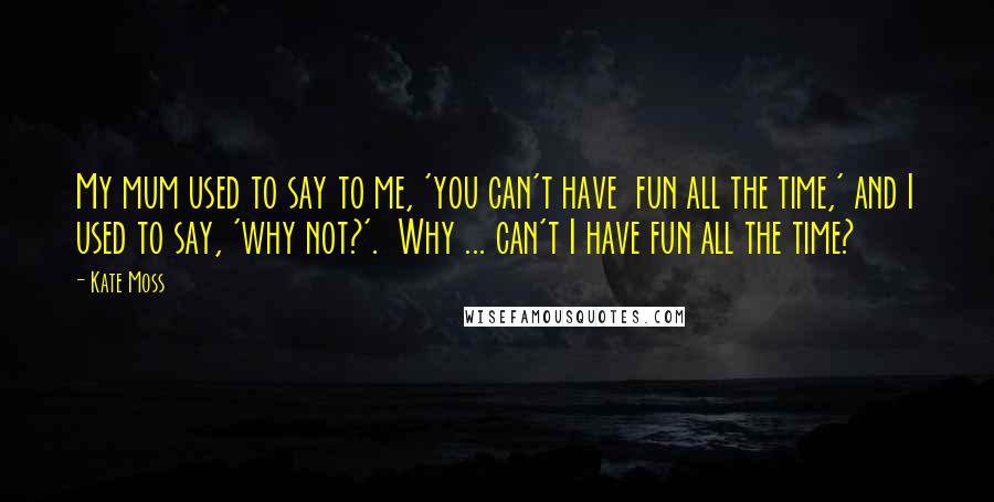 Kate Moss Quotes: My mum used to say to me, 'you can't have  fun all the time,' and I used to say, 'why not?'.  Why ... can't I have fun all the time?