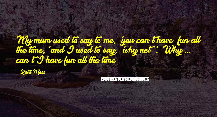 Kate Moss Quotes: My mum used to say to me, 'you can't have  fun all the time,' and I used to say, 'why not?'.  Why ... can't I have fun all the time?