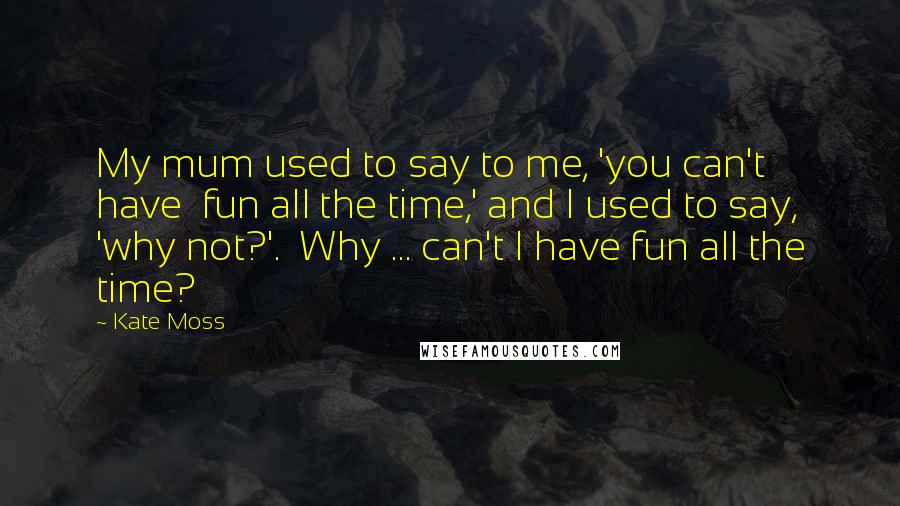 Kate Moss Quotes: My mum used to say to me, 'you can't have fun all the time,' and I used to say, 'why not?'. Why ... can't I have fun all the time?