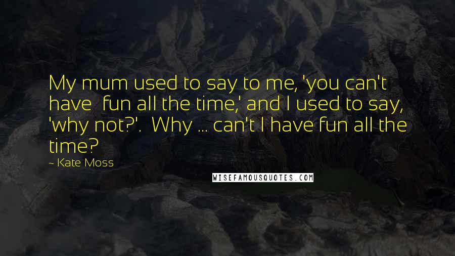 Kate Moss Quotes: My mum used to say to me, 'you can't have  fun all the time,' and I used to say, 'why not?'.  Why ... can't I have fun all the time?