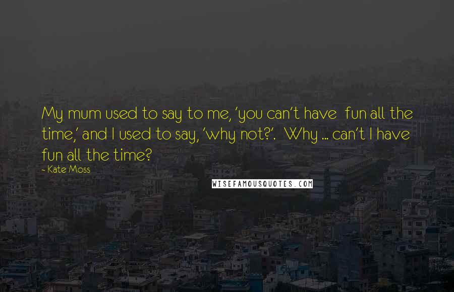 Kate Moss Quotes: My mum used to say to me, 'you can't have fun all the time,' and I used to say, 'why not?'. Why ... can't I have fun all the time?