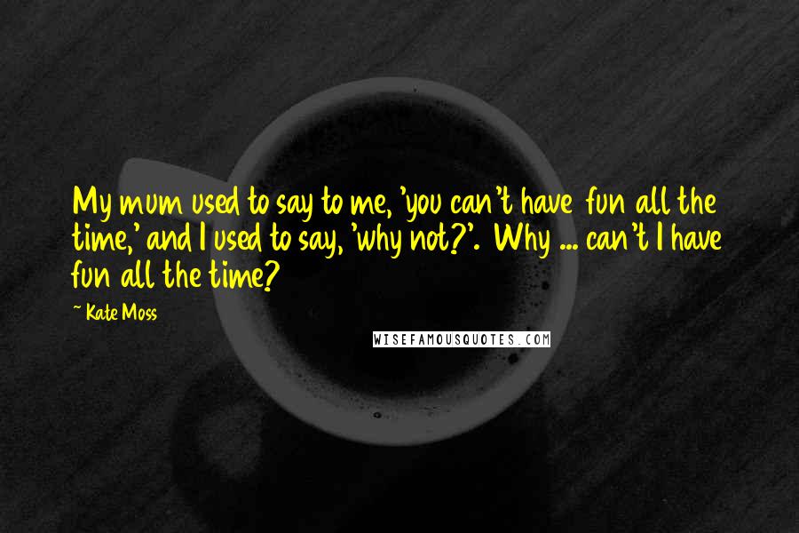 Kate Moss Quotes: My mum used to say to me, 'you can't have fun all the time,' and I used to say, 'why not?'. Why ... can't I have fun all the time?