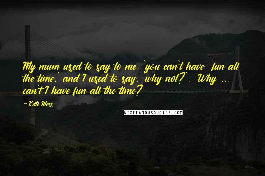 Kate Moss Quotes: My mum used to say to me, 'you can't have  fun all the time,' and I used to say, 'why not?'.  Why ... can't I have fun all the time?