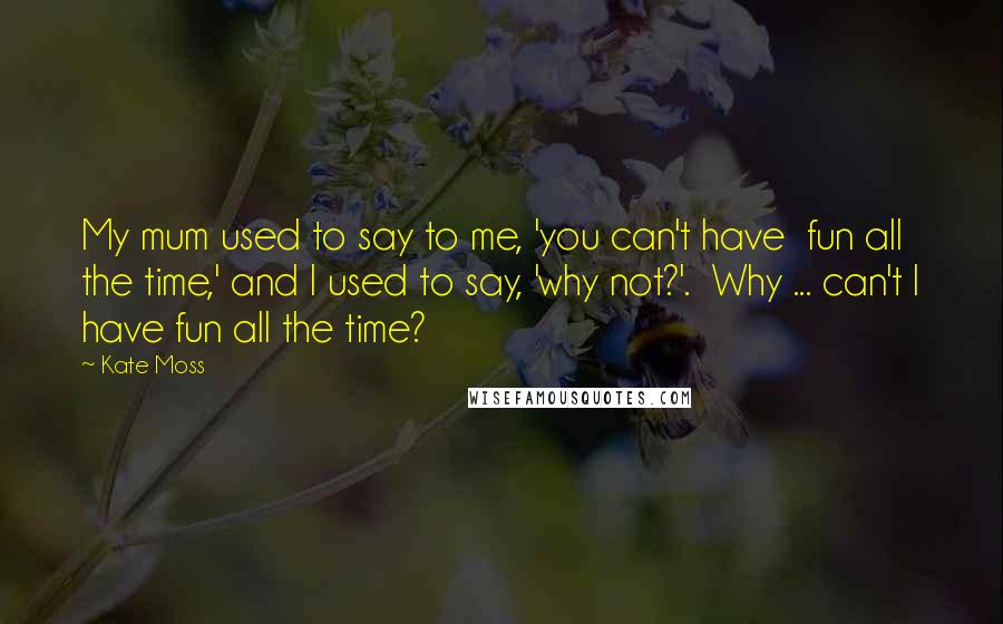 Kate Moss Quotes: My mum used to say to me, 'you can't have  fun all the time,' and I used to say, 'why not?'.  Why ... can't I have fun all the time?