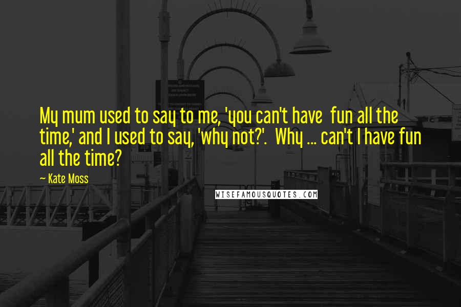 Kate Moss Quotes: My mum used to say to me, 'you can't have  fun all the time,' and I used to say, 'why not?'.  Why ... can't I have fun all the time?