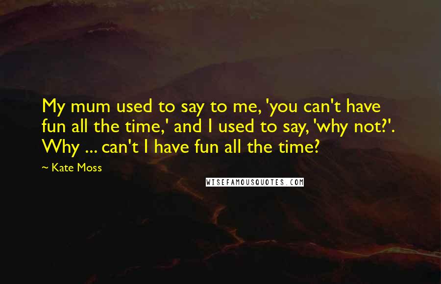 Kate Moss Quotes: My mum used to say to me, 'you can't have  fun all the time,' and I used to say, 'why not?'.  Why ... can't I have fun all the time?