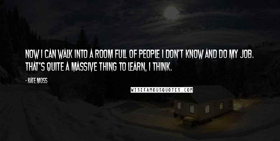 Kate Moss Quotes: Now I can walk into a room full of people I don't know and do my job. That's quite a massive thing to learn, I think.
