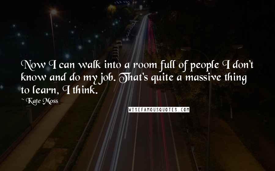 Kate Moss Quotes: Now I can walk into a room full of people I don't know and do my job. That's quite a massive thing to learn, I think.