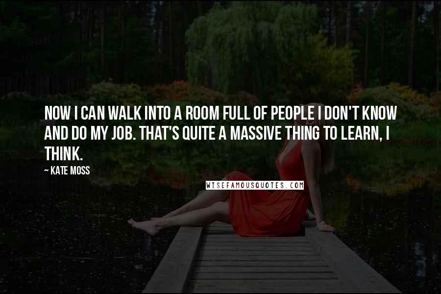 Kate Moss Quotes: Now I can walk into a room full of people I don't know and do my job. That's quite a massive thing to learn, I think.