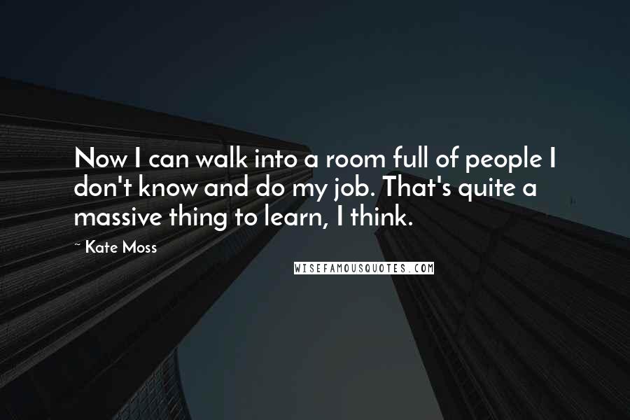 Kate Moss Quotes: Now I can walk into a room full of people I don't know and do my job. That's quite a massive thing to learn, I think.