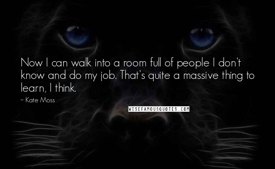 Kate Moss Quotes: Now I can walk into a room full of people I don't know and do my job. That's quite a massive thing to learn, I think.