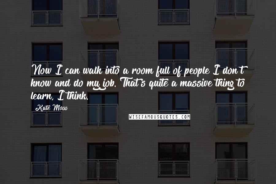 Kate Moss Quotes: Now I can walk into a room full of people I don't know and do my job. That's quite a massive thing to learn, I think.