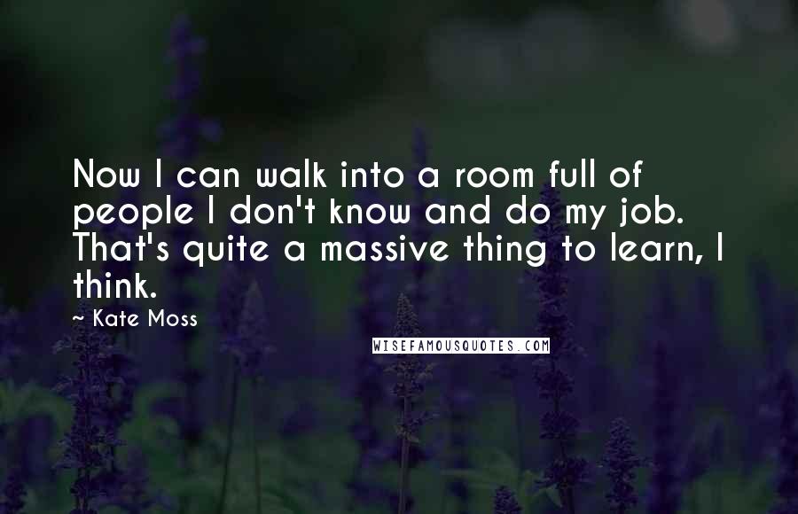 Kate Moss Quotes: Now I can walk into a room full of people I don't know and do my job. That's quite a massive thing to learn, I think.