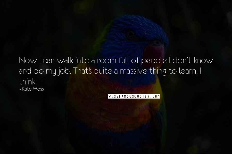 Kate Moss Quotes: Now I can walk into a room full of people I don't know and do my job. That's quite a massive thing to learn, I think.