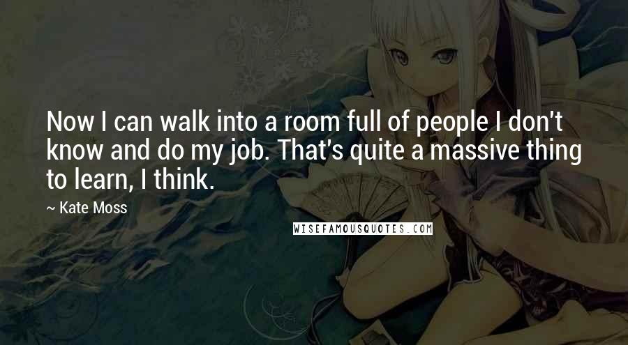 Kate Moss Quotes: Now I can walk into a room full of people I don't know and do my job. That's quite a massive thing to learn, I think.