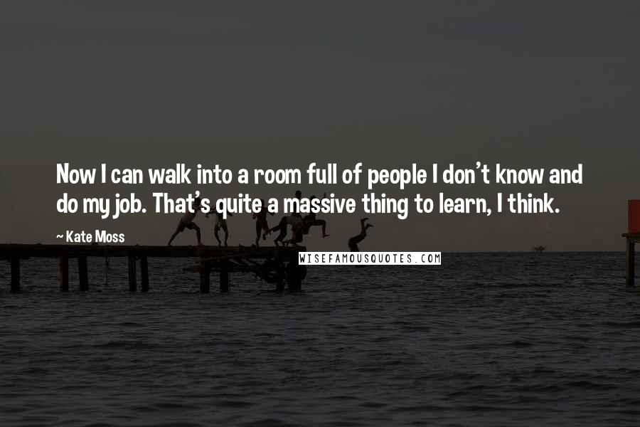 Kate Moss Quotes: Now I can walk into a room full of people I don't know and do my job. That's quite a massive thing to learn, I think.