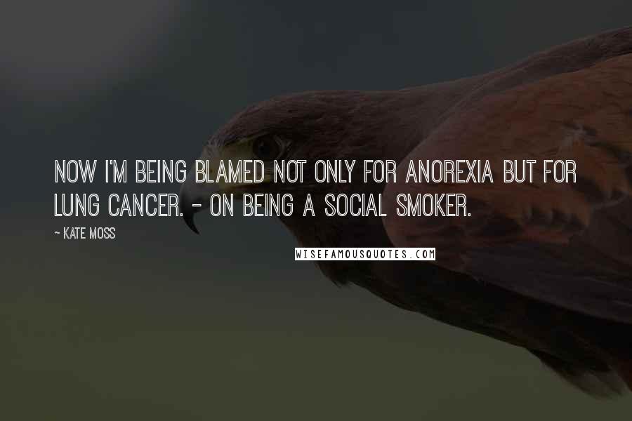 Kate Moss Quotes: Now I'm being blamed not only for anorexia but for lung cancer. - On being a social smoker.