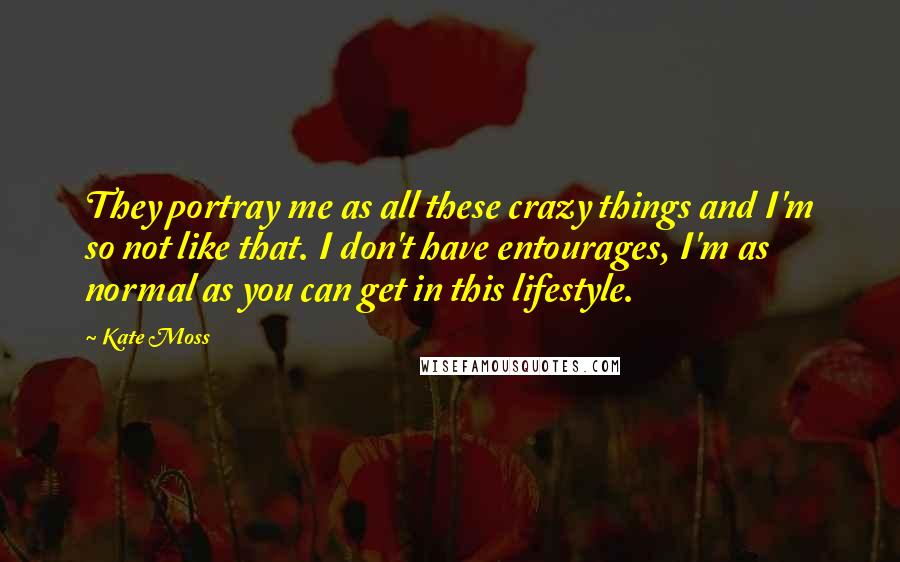 Kate Moss Quotes: They portray me as all these crazy things and I'm so not like that. I don't have entourages, I'm as normal as you can get in this lifestyle.
