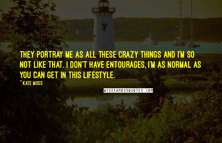 Kate Moss Quotes: They portray me as all these crazy things and I'm so not like that. I don't have entourages, I'm as normal as you can get in this lifestyle.