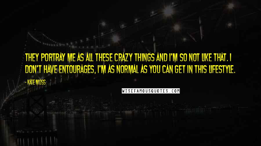 Kate Moss Quotes: They portray me as all these crazy things and I'm so not like that. I don't have entourages, I'm as normal as you can get in this lifestyle.