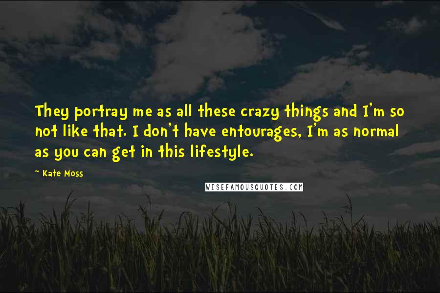 Kate Moss Quotes: They portray me as all these crazy things and I'm so not like that. I don't have entourages, I'm as normal as you can get in this lifestyle.