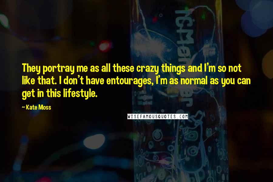 Kate Moss Quotes: They portray me as all these crazy things and I'm so not like that. I don't have entourages, I'm as normal as you can get in this lifestyle.