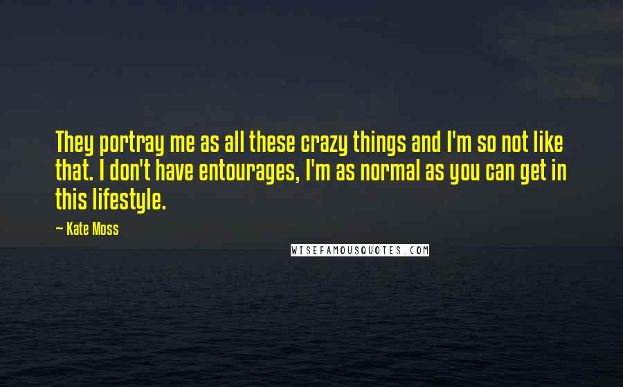 Kate Moss Quotes: They portray me as all these crazy things and I'm so not like that. I don't have entourages, I'm as normal as you can get in this lifestyle.