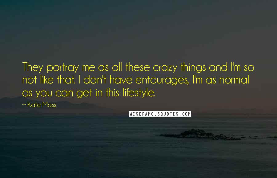 Kate Moss Quotes: They portray me as all these crazy things and I'm so not like that. I don't have entourages, I'm as normal as you can get in this lifestyle.