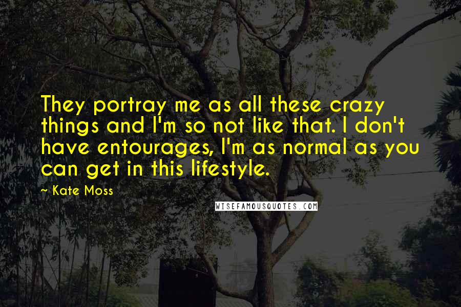 Kate Moss Quotes: They portray me as all these crazy things and I'm so not like that. I don't have entourages, I'm as normal as you can get in this lifestyle.