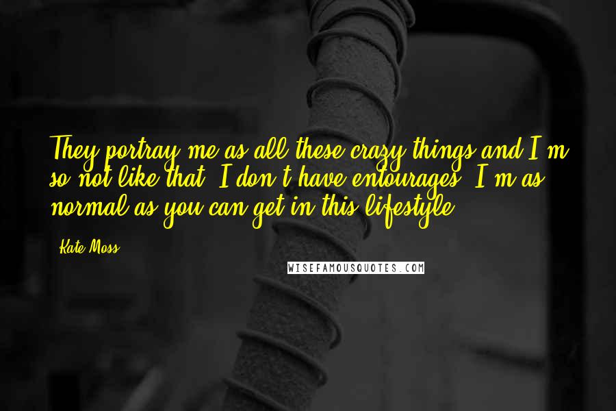 Kate Moss Quotes: They portray me as all these crazy things and I'm so not like that. I don't have entourages, I'm as normal as you can get in this lifestyle.