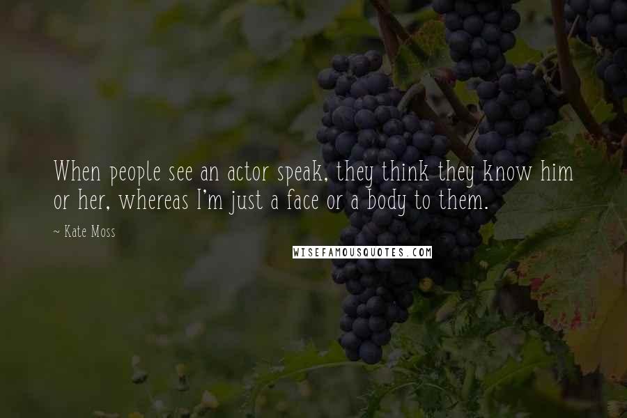 Kate Moss Quotes: When people see an actor speak, they think they know him or her, whereas I'm just a face or a body to them.