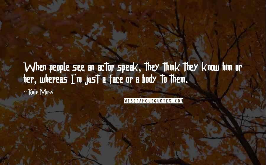 Kate Moss Quotes: When people see an actor speak, they think they know him or her, whereas I'm just a face or a body to them.