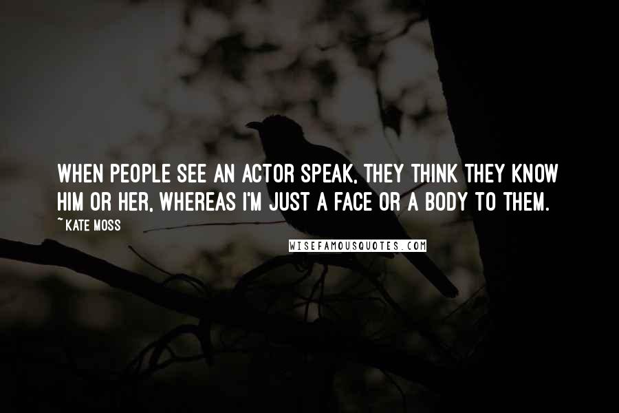 Kate Moss Quotes: When people see an actor speak, they think they know him or her, whereas I'm just a face or a body to them.