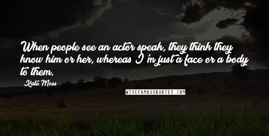 Kate Moss Quotes: When people see an actor speak, they think they know him or her, whereas I'm just a face or a body to them.