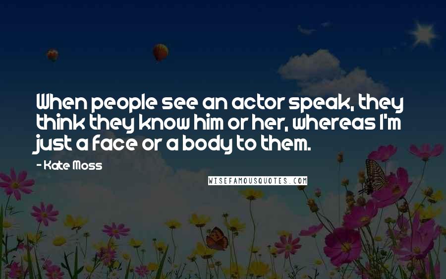 Kate Moss Quotes: When people see an actor speak, they think they know him or her, whereas I'm just a face or a body to them.